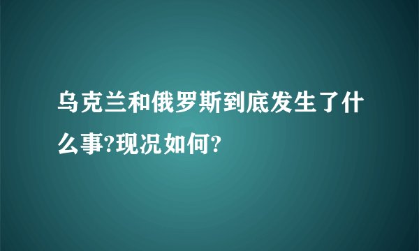 乌克兰和俄罗斯到底发生了什么事?现况如何?