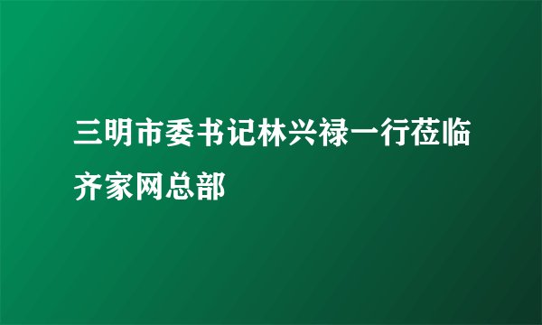 三明市委书记林兴禄一行莅临齐家网总部