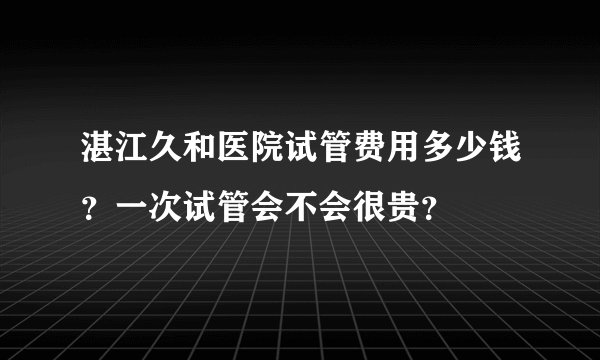 湛江久和医院试管费用多少钱?一次试管会不会很贵?