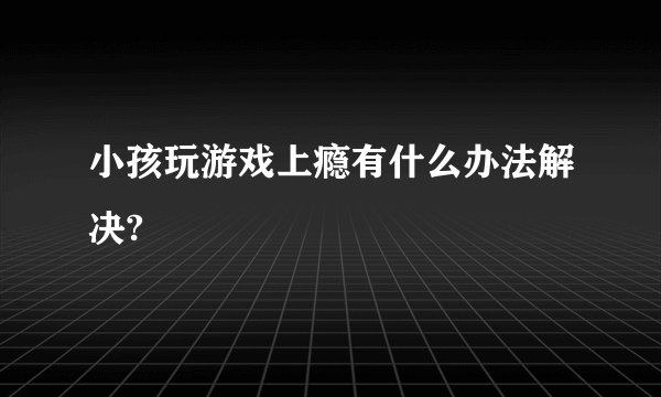 小孩玩游戏上瘾有什么办法解决?