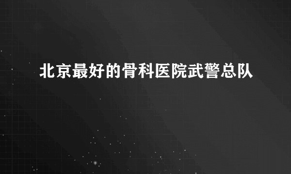 北京最好的骨科医院武警总队