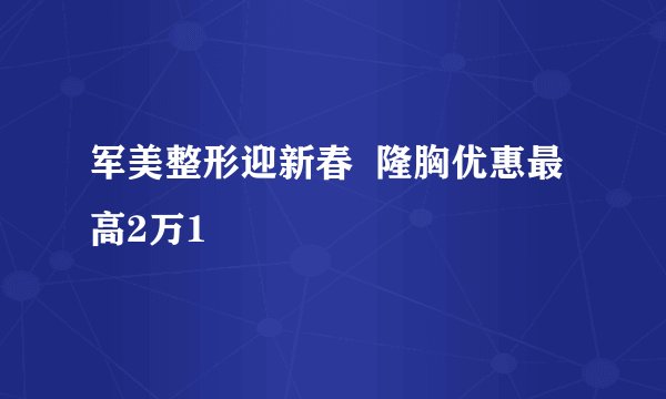 军美整形迎新春 隆胸优惠最高2万1