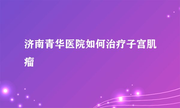 济南青华医院如何治疗子宫肌瘤