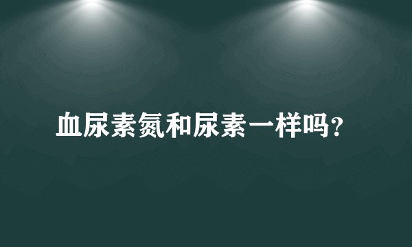 血尿素氮和尿素一样吗？