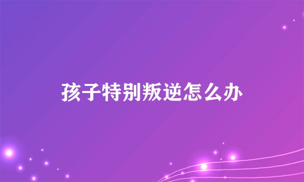 孩子特别叛逆怎么办