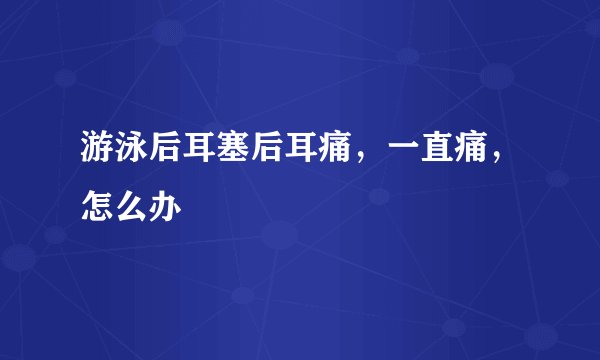 游泳后耳塞后耳痛，一直痛，怎么办