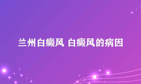 兰州白癜风 白癜风的病因