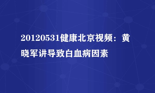 20120531健康北京视频：黄晓军讲导致白血病因素
