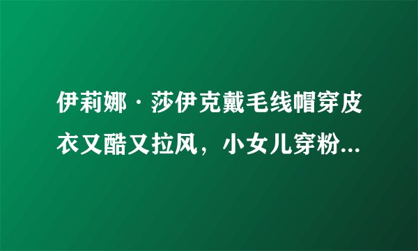 伊莉娜·莎伊克戴毛线帽穿皮衣又酷又拉风，小女儿穿粉色衣太可爱！