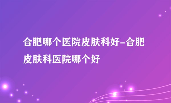 合肥哪个医院皮肤科好-合肥皮肤科医院哪个好