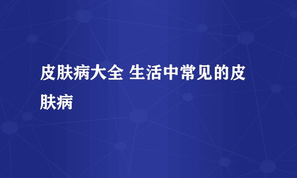 皮肤病大全 生活中常见的皮肤病