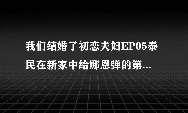我们结婚了初恋夫妇EP05泰民在新家中给娜恩弹的第二首钢琴曲是什么？