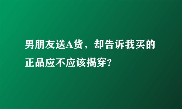 男朋友送A货,却告诉我买的正品应不应该揭穿?