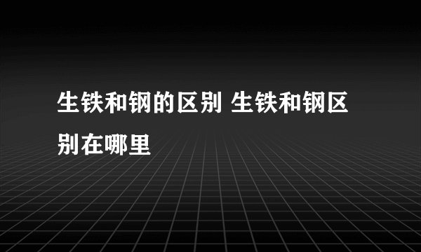 生铁和钢的区别 生铁和钢区别在哪里