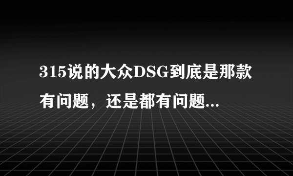 315说的大众DSG到底是那款有问题，还是都有问题，还是双离合都有问题，...