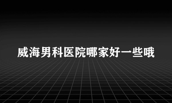 威海男科医院哪家好一些哦