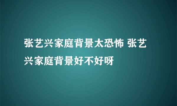 张艺兴家庭背景太恐怖 张艺兴家庭背景好不好呀