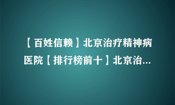 【百姓信赖】北京治疗精神病医院【排行榜前十】北京治疗焦虑症专业医院【实力排名】