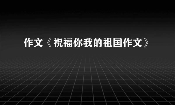 作文《祝福你我的祖国作文》