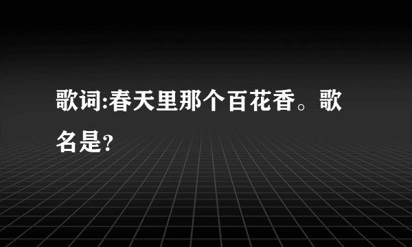 歌词:春天里那个百花香。歌名是？