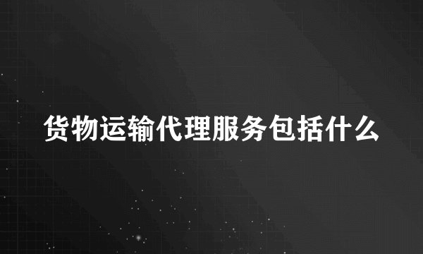 货物运输代理服务包括什么