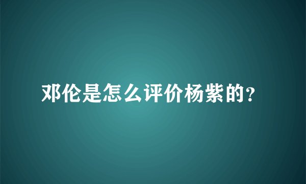 邓伦是怎么评价杨紫的？