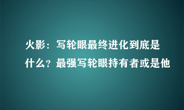 火影：写轮眼最终进化到底是什么？最强写轮眼持有者或是他
