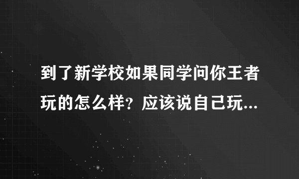 到了新学校如果同学问你王者玩的怎么样?应该说自己玩的菜还是一般或者实话实说?