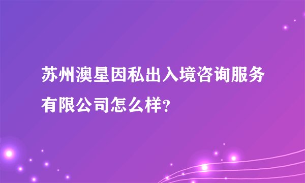 苏州澳星因私出入境咨询服务有限公司怎么样？