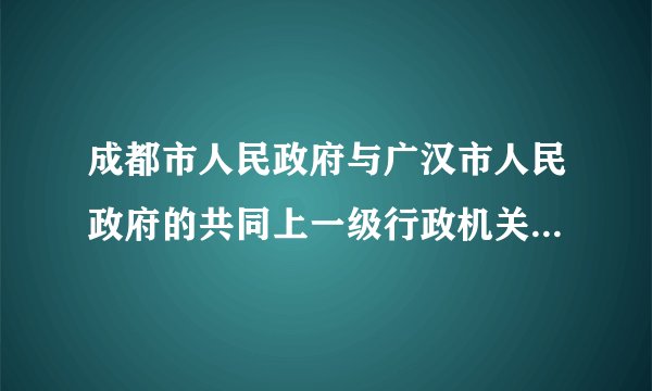 成都市人民政府与广汉市人民政府的共同上一级行政机关是什么？