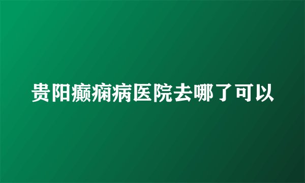 贵阳癫痫病医院去哪了可以