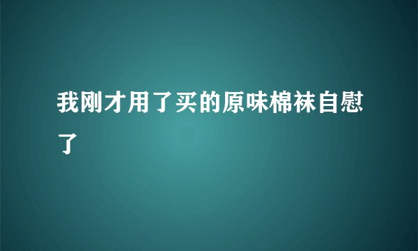 我刚才用了买的原味棉袜自慰了