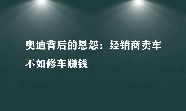 奥迪背后的恩怨:经销商卖车不如修车赚钱