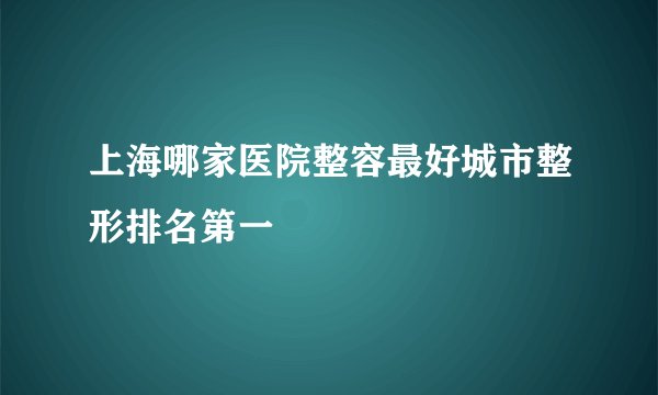 上海哪家医院整容最好城市整形排名第一
