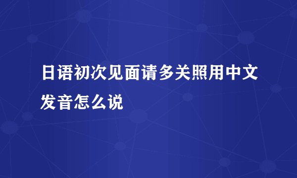 日语初次见面请多关照用中文发音怎么说