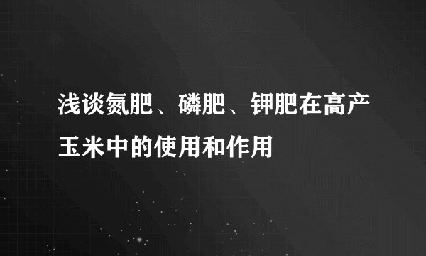 浅谈氮肥、磷肥、钾肥在高产玉米中的使用和作用