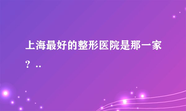 上海最好的整形医院是那一家？..