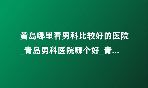 黄岛哪里看男科比较好的医院_青岛男科医院哪个好_青岛正规的男科医院