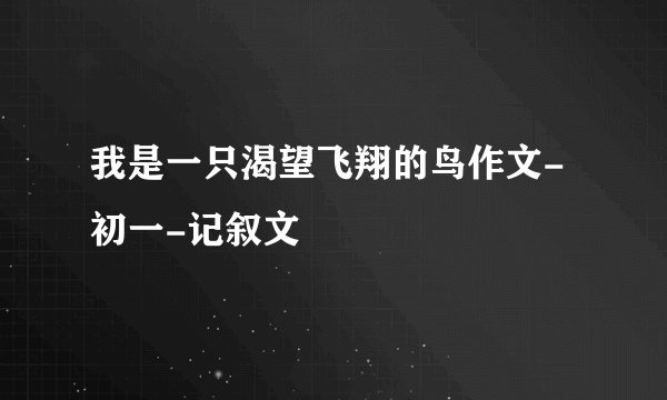 我是一只渴望飞翔的鸟作文-初一-记叙文