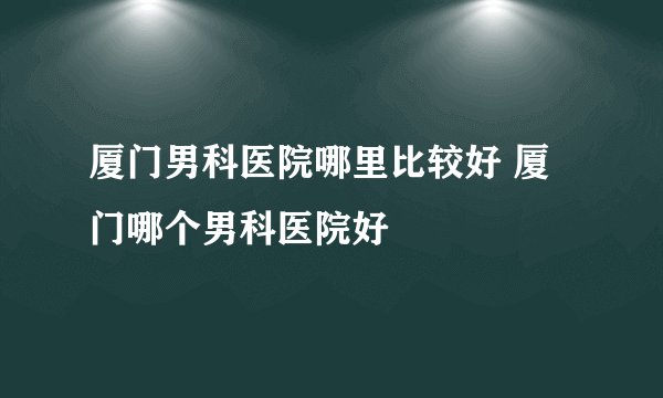 厦门男科医院哪里比较好 厦门哪个男科医院好
