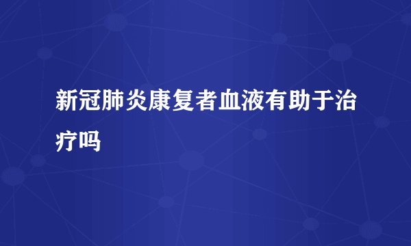 新冠肺炎康复者血液有助于治疗吗