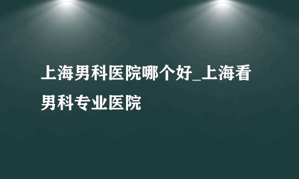 上海男科医院哪个好_上海看男科专业医院