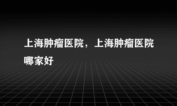 上海肿瘤医院，上海肿瘤医院哪家好