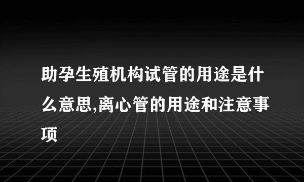 助孕生殖机构试管的用途是什么意思,离心管的用途和注意事项