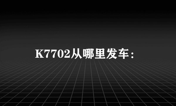 K7702从哪里发车: