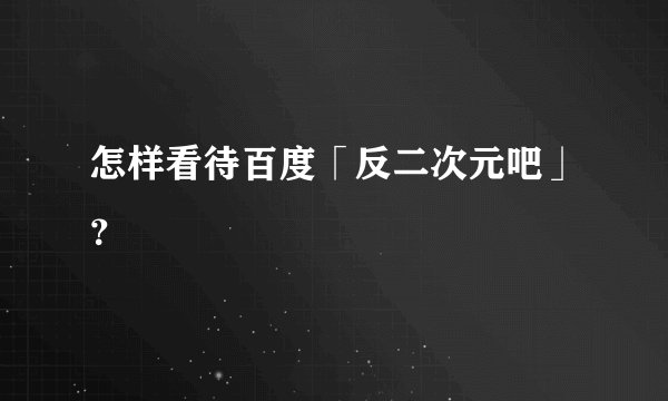怎样看待百度「反二次元吧」?