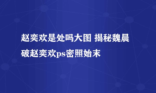 赵奕欢是处吗大图 揭秘魏晨破赵奕欢ps密照始末
