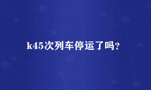 k45次列车停运了吗？