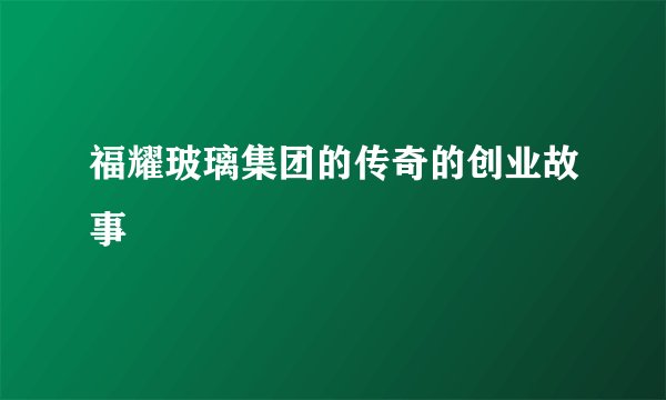 福耀玻璃集团的传奇的创业故事