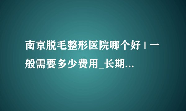 南京脱毛整形医院哪个好 | 一般需要多少费用_长期脱毛一般什么价格?